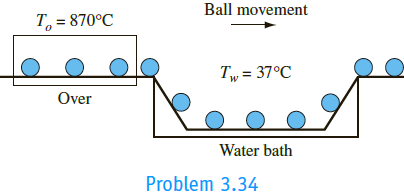 Ball bearings are to be hardened by quenching them in a water bath at a temperature of 37°C. You are asked to devise a continuous process in which the balls roll from a soaking oven at a uniform temperature of 870°C into the water, where they are carried away by a rubber conveyor belt. The rubber conveyor belt, however, is not satisfactory if the surface temperature of the balls leaving the water is above 90°C. If the surface coefficient of heat transfer between the balls and the water is assumed to be equal to 590 W/m2 K,
(a) find an approximate relation giving the minimum allowable cooling time in the water as a function of the ball radius for balls up to 1.0 cm in diameter,
(b) calculate the cooling time, in seconds, required for a ball having a 2.5 cm diameter, and
(c)
calculate the total amount of heat in watts that has to be removed from the water bath in order to maintain a uniform temperature if 100,000 balls of 2.5 cm diameter are to be quenched per hour.