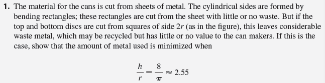 In this project we investigate the most economical shape for a can. We first interpret this to mean that the volume V of a cylindrical can is given and we need to find the height h and radius r that minimize the cost of the metal to make the can (see the figure). If we disregard any waste metal in the manufacturing process, then the problem is to minimize the surface area of the cylinder. We solved this problem in Example 4.7.2 and we found that h = 2r; that is, the height should be the same as the diameter. But if you go to your cupboard or your supermarket with a ruler, you will discover that the height is usually greater than the diameter and the ratio h/r varies from 2 up to about 3.8. Let’s see if we can explain this phenomenon.
//