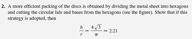 In this project we investigate the most economical shape for a can. We first interpret this to mean that the volume V of a cylindrical can is given and we need to find the height h and radius r that minimize the cost of the metal to make the can (see the figure). If we disregard any waste metal in the manufacturing process, then the problem is to minimize the surface area of the cylinder. We solved this problem in Example 4.7.2 and we found that h = 2r; that is, the height should be the same as the diameter. But if you go to your cupboard or your supermarket with a ruler, you will discover that the height is usually greater than the diameter and the ratio h/r varies from 2 up to about 3.8. Let’s see if we can explain this phenomenon.
//