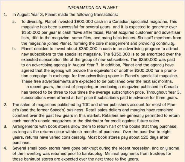 Planet Publishing Limited (Planet) is a medium-sized, privately owned Canadian company that holds exclusive Canadian distribution rights for the publications of Typset Daily Corporation (TDC). Space Communications Ltd. (Space), an unrelated privately owned Canadian company, held similar distribution rights for the publications of Worldwide Affairs Limited (WAL). TDC and WAL were unrelated U.S. publishers of magazines and books. WAL went into receivership in early Year 3 and was then purchased by TDC.
TDC did not want the exclusive rights for its publications split between two companies, and it did not believe that either Planet or Space, individually, could adequately distribute its products in Canada. In order to retain the distribution rights that otherwise would have been lost at the expiry of the contracts, Space merged with Planet on July 31, Year 3. Details regarding the merger and the restructuring that followed soon after the merger are provided in Exhibit I.
In September Year 3, the directors of Planet requested that your firm let its name be offered as auditor for the year ending February 28, Year 4. Your firm accepted the request. In prior years, two other firms audited Planet and Space. It is now October Year 3, and your firm was appointed as auditors at a shareholders' meeting. Subsequent to your appointment as auditors, the president requested a report on the following matters:
1. The accounting treatment that should be given to the merger and to the transactions that have arisen since February 28, Year 3, together with full reasons for all recommendations.
2. Any other issues (other than tax and assurance) that the president should be aware of, arising from the merger, or from recent events, together with recommendations.
The partner in charge of the engagement asked you, CPA, a manager in the firm, to prepare the draft report. You and your staff have gathered information on Planet. This information is contained in Exhibit II.
Exhibit I:
Exhibit II: