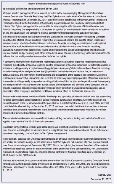 Sorrell, CPA, is auditing the financial statements of Van Dyke as of December 31, 2017. Sorrell’s substantive procedures and other tests indicated that Van Dyke’s financial statements were prepared in accordance with generally accepted accounting principles and, accordingly, Sorrell expressed an unqualified opinion on those financial statements. Because Van Dyke’s securities are registered with the Securities and Exchange Commission, Van Dyke is subject to the reporting requirements of AS 2201. During its assessment of internal control over financial reporting, Van Dyke’s management identified material weaknesses related to (1) the method of accounting for sales commissions and (2) separation of duties related to purchase transactions. Sorrell was able to gather sufficient evidence and did not encounter limitations with respect to the evaluation of Van Dyke’s internal control over financial reporting. Sorrell prepared the following draft report on Van Dyke’s internal control over financial reporting:
Required:
Identify the deficiencies in the audit report drafted by Sorrell. Group the deficiencies by paragraph and in the order in which they appear. Do not rewrite the report. Cite the relevant sections from the professional standards.