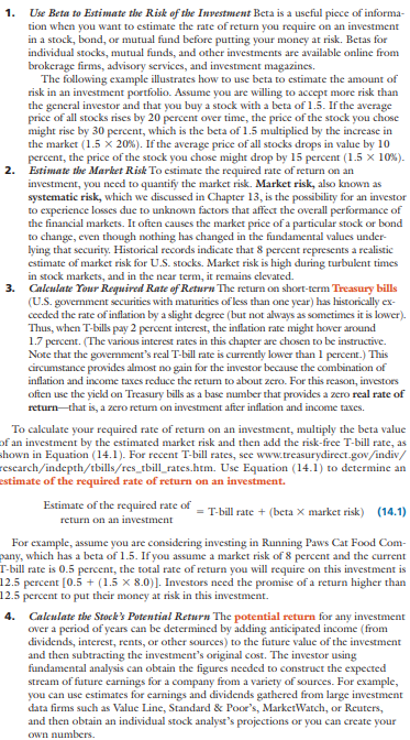 Xiao and Shiao Jing-jian, newlyweds from Laramie, Wyoming, have decided to begin investing for the future. Xiao is a 7-Eleven store manager, and Shiao is a high-school math teacher. The couple intends to take $3,000 out of their savings for investment purposes and then continue to invest an additional $200 to $400 per month. Both have a moderate investment philosophy and seek some cash dividends as well as price appreciation. Calculate the five-year return on the investment choices in the table below. Put your calculations in tabular form like that shown in Table 14-2. (Hint: When making your calculations you should assume at the end of the first year. At the end of the first year the EPS for Running Paws will be $2.40 with a dividend of $0.66, and the EPS for Eagle Packaging will be $2.76 with a projected dividend of $0.86.)
(a) Using the appropriate P/E ratios, what are the estimated market prices of the Running Paws and Eagle Packaging stocks after five years?
(b) Show your calculations in determining the projected price appreciations for the two stocks over the five years.
(c) Add the projected price appreciation of each stock to its projected cash dividends, and show the total five-year percentage returns for the two stocks.
(d) Determine the average annual dividend for each stock, and use these figures in calculating the approximate compound yields for each.
(e) Assume that the beta is 2.5 for Running Paws and 2.8 for Eagle Packaging. If the market went up 20 percent during the year, what would be the likely stock prices for Running Paws and Eagle Packaging?
(f) Assume that inflation is approximately 4 percent and the return on high-quality, long-term, corporate bonds is 8 percent. Given the Jing-jians’ investment philosophy, explain why you would recommend (1) Running Paws, (2) Eagle Packaging, or (3) a high-quality, long-term corporate bond as a growth investment. Support your answer by calculating the potential rate of return using the information; or by using the Garman/Forgue website. The Jing-jians are in the 25 percent marginal tax bracket.
Rate of return using the information: