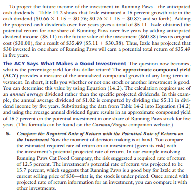 Xiao and Shiao Jing-jian, newlyweds from Laramie, Wyoming, have decided to begin investing for the future. Xiao is a 7-Eleven store manager, and Shiao is a high-school math teacher. The couple intends to take $3,000 out of their savings for investment purposes and then continue to invest an additional $200 to $400 per month. Both have a moderate investment philosophy and seek some cash dividends as well as price appreciation. Calculate the five-year return on the investment choices in the table below. Put your calculations in tabular form like that shown in Table 14-2. (Hint: When making your calculations you should assume at the end of the first year. At the end of the first year the EPS for Running Paws will be $2.40 with a dividend of $0.66, and the EPS for Eagle Packaging will be $2.76 with a projected dividend of $0.86.)
(a) Using the appropriate P/E ratios, what are the estimated market prices of the Running Paws and Eagle Packaging stocks after five years?
(b) Show your calculations in determining the projected price appreciations for the two stocks over the five years.
(c) Add the projected price appreciation of each stock to its projected cash dividends, and show the total five-year percentage returns for the two stocks.
(d) Determine the average annual dividend for each stock, and use these figures in calculating the approximate compound yields for each.
(e) Assume that the beta is 2.5 for Running Paws and 2.8 for Eagle Packaging. If the market went up 20 percent during the year, what would be the likely stock prices for Running Paws and Eagle Packaging?
(f) Assume that inflation is approximately 4 percent and the return on high-quality, long-term, corporate bonds is 8 percent. Given the Jing-jians’ investment philosophy, explain why you would recommend (1) Running Paws, (2) Eagle Packaging, or (3) a high-quality, long-term corporate bond as a growth investment. Support your answer by calculating the potential rate of return using the information; or by using the Garman/Forgue website. The Jing-jians are in the 25 percent marginal tax bracket.
Rate of return using the information: